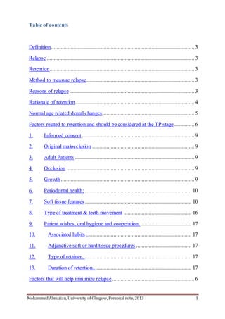 Mohammed Almuzian, University of Glasgow, Personal note, 2013 1
Table of contents
Definition..................................................................................................... 3
Relapse ........................................................................................................ 3
Retention...................................................................................................... 3
Method to measure relapse............................................................................ 3
Reasons of relapse ........................................................................................ 3
Rationale of retention.................................................................................... 4
Normal age related dental changes................................................................. 5
Factors related to retention and should be considered at the TP stage .............. 6
1. Informed consent ............................................................................... 9
2. Original malocclusion ........................................................................ 9
3. Adult Patients .................................................................................... 9
4. Occlusion .......................................................................................... 9
5. Growth.............................................................................................. 9
6. Periodontal health: ........................................................................... 10
7. Soft tissue features ........................................................................... 10
8. Type of treatment & teeth movement ................................................ 16
9. Patient wishes, oral hygiene and cooperation. .................................... 17
10. Associated habits .......................................................................... 17
11. Adjunctive soft or hard tissue procedures ....................................... 17
12. Type of retainer............................................................................. 17
13. Duration of retention.. ................................................................... 17
Factors that will help minimize relapse.......................................................... 6
 
