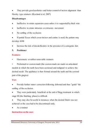 Mohammed Almuzian, University of Glasgow, Personal note, 2013 20
 They provide good aesthetics and better controlof incisor alignment than
Hawley type retainers (Rowland et al, 2007)
Disadvantages
 Ineffective to retain expansion cases unless it is supported by thick wire
 Ineffective to retain intrusion or extrusion movement
 No settling of the occlusion
 If partial Essex which cover incisor and canine is used, the patient may
develop AOB
 Increase the risk of decalcification in the presence of a cariogenic diet.
5. Positioner
Features
• Elastomeric or rubber removable retainers
• Preformed or custommade (the custom made are made on articulated
models in which the teeth have been sectioned and realigned to achieve the
desired result. The appliance is then formed around the teeth and the coronal
part of the gingiva)
Uses
 Provide further minor correction following deboned and thus "guide" the
settling of the occlusion.
 They were particularly beneficial at the end of Begg treatment in which
stage III (the finishing phase) is difficult.
 They may also be useful in instances when the desired finish was not
achieved or the case had to be discontinued early.
 As a retainer
Instruction on the uses
 
