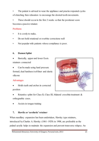Mohammed Almuzian, University of Glasgow, Personal note, 2013 21
• The patient is advised to wear the appliance and practice repeated cycles
of clenching then relaxation to encourage the desired tooth movements.
• These should occurin the first 3 weeks so that the positioner soon
becomes a passive retainer.
Problems
• It is costly to make,
• Do not hold rotational or overbite corrections well
• Not popular with patients whose compliance is poor.
6. Damon Splint
 Basically, upper and lower Essix
retainers connected
 Can be made using hard pressure
formed, dual hardness/softliner and elastic
silicone
Advantages
 Holds teeth and arches in corrected
position
 Retentive splint for Class II, Class III, bilateral crossbite treatment &
orthognathic cases.
 Assists in tongue training
7. Hawlix or ‘aesthetic’retainer
When maxillary expansion has been undertaken, Hawley type retainers,
introduced by Charles A. Hawley (1861–1929) in 1908, are preferable as the
palatal acrylic helps to maintain the expansion and prevent transverse relapse. An
 