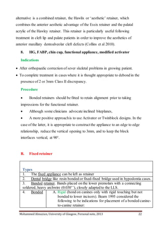 Mohammed Almuzian, University of Glasgow, Personal note, 2013 22
alternative is a combined retainer, the Hawlix or ‘aesthetic’ retainer, which
combines the anterior aesthetic advantage of the Essix retainer and the palatal
acrylic of the Hawley retainer. This retainer is particularly useful following
treatment in cleft lip and palate patients in order to improve the aesthetics of
anterior maxillary dentoalveolar cleft defects (Collins et al 2010).
8. HG, FABP, chin cup, functional appliance, modified activator
Indications
 After orthopaedic correction of sever skeletal problems in growing patient.
 To complete treatment in cases where it is thought appropriate to debond in the
presence of 2 or 3mm Class II discrepancy.
Procedure
 Bonded retainers should be fitted to retain alignment prior to taking
impressions for the functional retainer.
 Although some clinicians advocate inclined biteplanes,
 A more positive approachis to use Activator or Twinblock designs. In the
case of the latter, it is appropriate to constructthe appliance to an edge to edge
relationship, reduce the vertical opening to 3mm, and to keep the block
interfaces vertical, at 90°.
B. Fixed retainer
Types
1. The fixed appliance can be left as retainer
2. Dental bridge like resin bonded or fixed-fixed bridge used in hypodontia cases.
3. Banded retainer. Bands placed on the lower premolars with a connecting
soldered, heavy archwire (0.030’’), closely adapted to the LLS.
4. Bonded A. Rigid (bond on canines only with rigid touching but not
bonded to lower incisors). Bearn 1995 considered the
following to be indications for placement of a bonded canine-
to-canine retainer:
 