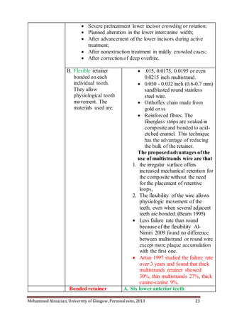 Mohammed Almuzian, University of Glasgow, Personal note, 2013 23
 Severe pretreatment lower incisor crowding or rotation;
 Planned alteration in the lower intercanine width;
 After advancement of the lower incisors during active
treatment;
 After nonextraction treatment in mildly crowded cases;
 After correction of deep overbite.
B. Flexible retainer
bonded on each
individual tooth.
They allow
physiological tooth
movement. The
materials used are:
 .015, 0.0175, 0.0195 or even
0.0215 inch multistrand.
 0.030 - 0.032 inch (0.6-0.7 mm)
sandblasted round stainless
steel wire.
 Orthoflex chain made from
gold or ss
 Reinforced fibres. The
fiberglass strips are soaked in
compositeand bonded to acid-
etched enamel. This technique
has the advantage of reducing
the bulk of the retainer.
The proposedadvantages ofthe
use of multistrands wire are that
1. the irregular surface offers
increased mechanical retention for
the composite without the need
for the placement of retentive
loops,
2. The flexibility of the wire allows
physiologic movement of the
teeth, even when several adjacent
teeth are bonded. (Bearn 1995)
 Less failure rate than round
because of the flexibility Al-
Nimiri 2009 found no difference
between multistrand or round wire
except more plaque accumulation
with the first one.
 Artun 1997 studied the failure rate
over 3 years and found that thick
multistrands retainer showed
30%, thin multistrands 27%, thick
canine-canine 9%.
Bonded retainer A. Six loweranterior teeth
 