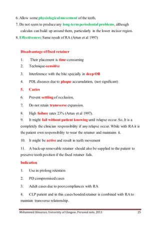 Mohammed Almuzian, University of Glasgow, Personal note, 2013 25
6. Allow some physiologicalmovement of the teeth,
7. Do not seem to produceany long-term periodontal problems, although
calculus can build up around them, particularly in the lower incisor region.
8. Effectiveness:Same result of RA (Artun et al 1997)
Disadvantage offixed retainer
1. Their placement is time-consuming
2. Technique-sensitive
3. Interference with the bite specially in deep OB
4. PDL diseases due to plaque accumulation, (not significant)
5. Caries
6. Prevent settling of occlusion,
7. Do not retain transverse expansion.
8. High failure rates 23% (Artun et al 1997).
9. It might fail without patient knowing until relapse occur. So, It is a
completely the clinician responsibility if any relapse occur. While with RA it is
the patient own responsibility to wear the retainer and maintains it.
10. It might be active and result in teeth movement
11. A back-up removable retainer should also be supplied to the patient to
preserve tooth position if the fixed retainer fails.
Indication
1. Use in prolong retention
2. PD compromised cases
3. Adult cases due to poorcompliances with RA
4. CLP patient and in this cases bonded retainer is combined with RA to
maintain transverse relationship.
 