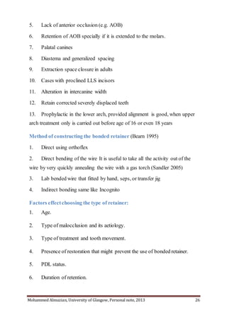 Mohammed Almuzian, University of Glasgow, Personal note, 2013 26
5. Lack of anterior occlusion (e.g. AOB)
6. Retention of AOB specially if it is extended to the molars.
7. Palatal canines
8. Diastema and generalized spacing
9. Extraction space closure in adults
10. Cases with proclined LLS incisors
11. Alteration in intercanine width
12. Retain corrected severely displaced teeth
13. Prophylactic in the lower arch, provided alignment is good, when upper
arch treatment only is carried out before age of 16 or even 18 years
Method of constructing the bonded retainer (Bearn 1995)
1. Direct using orthoflex
2. Direct bending of the wire It is useful to take all the activity out of the
wire by very quickly annealing the wire with a gas torch (Sandler 2005)
3. Lab bended wire that fitted by hand, seps, or transfer jig
4. Indirect bonding same like Incognito
Factors effectchoosing the type of retainer:
1. Age.
2. Type of malocclusion and its aetiology.
3. Type of treatment and tooth movement.
4. Presence of restoration that might prevent the use of bonded retainer.
5. PDL status.
6. Duration of retention.
 