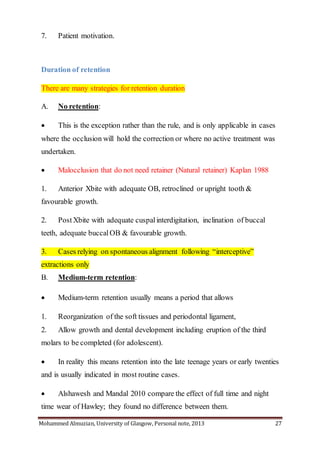 Mohammed Almuzian, University of Glasgow, Personal note, 2013 27
7. Patient motivation.
Duration of retention
There are many strategies for retention duration
A. No retention:
 This is the exception rather than the rule, and is only applicable in cases
where the occlusion will hold the correction or where no active treatment was
undertaken.
 Malocclusion that do not need retainer (Natural retainer) Kaplan 1988
1. Anterior Xbite with adequate OB, retroclined or upright tooth &
favourable growth.
2. Post Xbite with adequate cuspalinterdigitation, inclination of buccal
teeth, adequate buccalOB & favourable growth.
3. Cases relying on spontaneous alignment following “interceptive”
extractions only
B. Medium-term retention:
 Medium-term retention usually means a period that allows
1. Reorganization of the soft tissues and periodontal ligament,
2. Allow growth and dental development including eruption of the third
molars to be completed (for adolescent).
 In reality this means retention into the late teenage years or early twenties
and is usually indicated in most routine cases.
 Alshawesh and Mandal 2010 compare the effect of full time and night
time wear of Hawley; they found no difference between them.
 