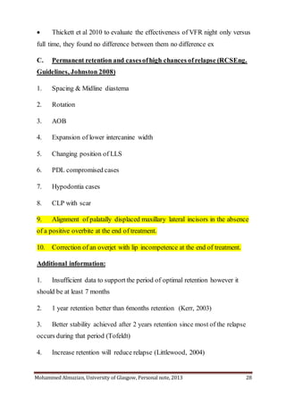 Mohammed Almuzian, University of Glasgow, Personal note, 2013 28
 Thickett et al 2010 to evaluate the effectiveness of VFR night only versus
full time, they found no difference between them no difference ex
C. Permanent retention and casesofhigh chances ofrelapse (RCSEng.
Guidelines, Johnston 2008)
1. Spacing & Midline diastema
2. Rotation
3. AOB
4. Expansion of lower intercanine width
5. Changing position of LLS
6. PDL compromised cases
7. Hypodontia cases
8. CLP with scar
9. Alignment of palatally displaced maxillary lateral incisors in the absence
of a positive overbite at the end of treatment.
10. Correction of an overjet with lip incompetence at the end of treatment.
Additional information:
1. Insufficient data to support the period of optimal retention however it
should be at least 7 months
2. 1 year retention better than 6months retention (Kerr, 2003)
3. Better stability achieved after 2 years retention since most of the relapse
occurs during that period (Tofeldt)
4. Increase retention will reduce relapse (Littlewood, 2004)
 