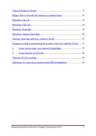 Mohammed Almuzian, University of Glasgow, Personal note, 2013 2
Types & design of retainer .......................................................................... 17
Relapse Due to Growth and methods to maintain them................................. 33
Retention: Class II ...................................................................................... 33
Retention: Class III..................................................................................... 34
Retention: Deep Bite................................................................................... 34
Retention: Anterior Open Bite..................................................................... 34
Retainer, what type and how, evidences based ............................................. 35
Parameter to help in determining the position of the best stability of LLS ..... 37
1. Lower incisor edge- root centroid relationships ................................. 37
2. Lower incisors to A-Po line .............................................................. 38
Theories of LLS crowding .......................................................................... 38
Indications for removal of wisdom tooth (SIGN Guidelines) ........................ 39
 