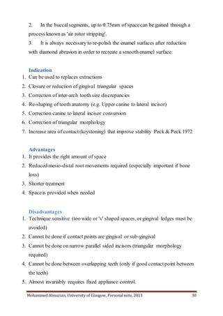 Mohammed Almuzian, University of Glasgow, Personal note, 2013 30
2. In the buccalsegments, up to 0.75mm of spacecan be gained through a
process known as 'air rotor stripping'.
3. It is always necessary to re-polish the enamel surfaces after reduction
with diamond abrasion in order to recreate a smooth enamel surface.
Indication
1. Can be used to replaces extractions
2. Closure or reduction of gingival triangular spaces
3. Correction of inter-arch tooth size discrepancies
4. Re-shaping of tooth anatomy (e.g. Upper canine to lateral incisor)
5. Correction canine to lateral incisor conversion
6. Correction of triangular morphology
7. Increase area of contact(keystoning) that improve stability Peck & Peck 1972
Advantages
1. It provides the right amount of space
2. Reduced mesio-distal root movements required (especially important if bone
loss)
3. Shorter treatment
4. Spaceis provided when needed
Disadvantages
1. Technique sensitive (too wide or 'v' shaped spaces, orgingival ledges must be
avoided)
2. Cannot be done if contact points are gingival or sub-gingival
3. Cannot be done on narrow parallel sided incisors (triangular morphology
required)
4. Cannot be done between overlapping teeth (only if good contactpoint between
the teeth)
5. Almost invariably requires fixed appliance control.
 