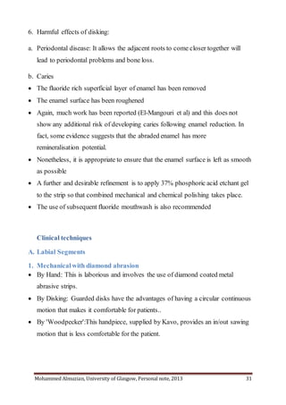 Mohammed Almuzian, University of Glasgow, Personal note, 2013 31
6. Harmful effects of disking:
a. Periodontal disease: It allows the adjacent roots to come closer together will
lead to periodontal problems and bone loss.
b. Caries
 The fluoride rich superficial layer of enamel has been removed
 The enamel surface has been roughened
 Again, much work has been reported (El-Mangouri et al) and this does not
show any additional risk of developing caries following enamel reduction. In
fact, some evidence suggests that the abraded enamel has more
remineralisation potential.
 Nonetheless, it is appropriate to ensure that the enamel surface is left as smooth
as possible
 A further and desirable refinement is to apply 37% phosphoric acid etchant gel
to the strip so that combined mechanical and chemical polishing takes place.
 The use of subsequent fluoride mouthwash is also recommended
Clinical techniques
A. Labial Segments
1. Mechanicalwith diamond abrasion
 By Hand: This is laborious and involves the use of diamond coated metal
abrasive strips.
 By Disking: Guarded disks have the advantages of having a circular continuous
motion that makes it comfortable for patients..
 By 'Woodpecker':This handpiece, supplied by Kavo, provides an in/out sawing
motion that is less comfortable for the patient.
 