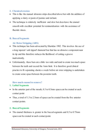 Mohammed Almuzian, University of Glasgow, Personal note, 2013 32
2. Chemicalerosion
 This is like the manual abrasion strips described above but with the addition of
applying a slurry or paste of pumice and etchant.
 The technique is relatively inefficient and slow but does leave the enamel
smooth with excellent potential for remineralisation with the assistance of
fluoride rinses.
B. BuccalSegments
Air RotorStripping (ARS)
 This technique has been advocated by Sheridan 1982. This involves the use of
a long tapered `safe tipped' diamond bur that has no abrasive component near
its tip and this therefore reduces the likelihood of cutting a groove
inadvertently.
 Unfortunately, these burs are a little too wide and tend to create too much space
between the teeth and exceed the 1mm limit. It is therefore good clinical
practice to fit separating elastics a week before air rotor stripping is undertaken
to create some spacebetween the posterior teeth.
How much enamel to remove?
1. Labial Segments
 In the anterior part of the mouth, 0.3 to 0.5mm spacecan be created at each
contact point
 Thus, a total of 1.5 to 2.5mm of spacecan be created from the five anterior
contact points.
2. BuccalSegments
 The enamel thickness is greater in the buccalsegments and 0.5 to 0.75mm
spacecan be created at each contactpoint.
 