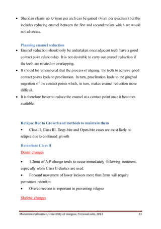 Mohammed Almuzian, University of Glasgow, Personal note, 2013 33
 Sheridan claims up to 8mm per arch can be gained (4mm per quadrant) but this
includes reducing enamel between the first and second molars which we would
not advocate.
Planning enamel reduction
 Enamel reduction should only be undertaken once adjacent teeth have a good
contact point relationship. It is not desirable to carry out enamel reduction if
the teeth are rotated or overlapping.
 It should be remembered that the process ofaligning the teeth to achieve good
contact points leads to proclination. In turn, proclination leads to the gingival
migration of the contact points which, in turn, makes enamel reduction more
difficult.
 It is therefore better to reduce the enamel at a contact point once it becomes
available.
Relapse Due to Growth and methods to maintain them
 Class II, Class III, Deep-bite and Open-bite cases are most likely to
relapse due to continued growth
Retention: Class II
Dental changes
 1-2mm of A-P change tends to occur immediately following treatment,
especially when Class II elastics are used.
 Forward movement of lower incisors more than 2mm will require
permanent retention
 Overcorrection is important in preventing relapse
Skeletal changes
 