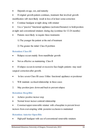 Mohammed Almuzian, University of Glasgow, Personal note, 2013 34
 Depends on age, sex, and maturity
 If original growth pattern continues, treatment that involved growth
modification will most likely result in loss of at least some correction
 Continue headgear at night along with retainer
 Use a “passive” functional appliance (activator/bionator) to hold position
at night and conventional retainers during day (continue for 12-24 months)
 Patients most likely to require these treatments:
1) The younger the patient at the end of treatment
2) The greater the initial Class II problem
Retention: Class III
 Relapse occurs mainly from mandibular growth
 Not as effective as maintaining Class II
 If relapse occurs in normal or excessive face height patients: may need
surgical correction after growth.
 In less severe Class III cases: Utilize functional appliance or positioner
1. Will maintain occlusal relationship in these cases
2. May position jaws down and back to prevent relapse
Retention: DeepBite
 Achieve positive incisor stop
 Normal lower incisor centroid relationship
 Constructupper removable retainer with a baseplate to prevent lower
incisors from over-erupting while posterior occlusion is maintained
Retention: Anterior Open Bite
 High-pull headgear with use of conventional removable retainers
 