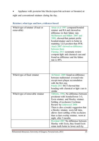 Mohammed Almuzian, University of Glasgow, Personal note, 2013 35
 Appliance with posterior bite blocks (open bite activator or bionator) at
night and conventional retainers during the day.
Retainer, what type and how, evidences based
Which type of retainer (Fixed or
removable)
Artun et al 1997 compared bonded
retainer and RA and showed no
difference in their failure rate.
McDermott and Millett 2007 and
2008, showed that patient prefer
bonded retainer and it is better in
mainiting LLS position than PFR.
Atack 2007 showed no difference
between them
Fleming 2013 systematic review
compare light and chemical cure and
found no difference and the failure
rate is 40%
Which type of fixed retainer Al-Nimiri 2009 found no difference
between multistrand or round wire
except more plaque accumulation
with the first one.
Pandis 2013 RCT showed that
bonding with chemical or light cure is
similar
Which type of removable retainer Tibbetts, 1994, No difference between
positioner with bonded lower 3-3,
Essix retainer, and Hawley retainer.
Settling of occlusion: Cochrane
Review by Littlewood 2006
There is also a (weak) suggestion that
a Hawley retainer, worn full time,
allows more settling of the occlusion
than a clear overlay retainer, worn at
night, after 3 months
Rowland 2007 No difference between
Hawley with Essix, they found Essix
retain teeth better in lower arch by
 