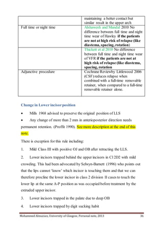 Mohammed Almuzian, University of Glasgow, Personal note, 2013 36
maintaining a better contact but
similar result in the upper arch
Full time or night time Alshawesh and Mandal 2010 No
difference between full time and night
time wear of Hawley if the patients
are not at high risk of relapse (like
diastema, spacing, rotation)
Thickett et al 2010 No difference
between full time and night time wear
of VFR if the patients are not at
high risk of relapse (like diastema,
spacing, rotation
Adjunctive procedure Cochrane Reviewby Littlewood 2006
(CSF)reduces relapse when
combined with a full-time removable
retainer, when compared to a full-time
removable retainer alone.
Change in Lower incisorposition
 Mills 1968 advised to preserve the original position of LLS
 Any change of more than 2 mm in anterioposterior direction needs
permanent retention. (Proffit 1990). See more description at the end of this
note.
There is exception for this rule including:
1. Mild Class III with positive OJ and OB after retracting the LLS.
2. Lower incisors trapped behind the upper incisors in Cl 2D2 with mild
crowding. This had been advocated by Selwyn-Barnett (1996) who points out
that the lips cannot ‘know’ which incisor is touching them and that we can
therefore procline the lower incisor in class 2 division II cases to touch the
lower lip at the same A-P position as was occupied before treatment by the
extruded upper incisor.
3. Lower incisors trapped in the palate due to deep OB
4. Lower incisors trapped by digit sucking habit
 