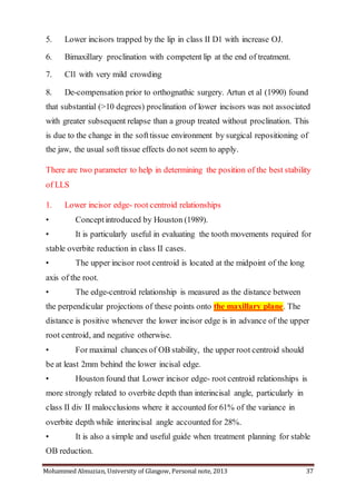 Mohammed Almuzian, University of Glasgow, Personal note, 2013 37
5. Lower incisors trapped by the lip in class II D1 with increase OJ.
6. Bimaxillary proclination with competent lip at the end of treatment.
7. Cl1 with very mild crowding
8. De-compensation prior to orthognathic surgery. Artun et al (1990) found
that substantial (>10 degrees) proclination of lower incisors was not associated
with greater subsequent relapse than a group treated without proclination. This
is due to the change in the softtissue environment by surgical repositioning of
the jaw, the usual soft tissue effects do not seem to apply.
There are two parameter to help in determining the position of the best stability
of LLS
1. Lower incisor edge- root centroid relationships
• Conceptintroduced by Houston (1989).
• It is particularly useful in evaluating the tooth movements required for
stable overbite reduction in class II cases.
• The upper incisor root centroid is located at the midpoint of the long
axis of the root.
• The edge-centroid relationship is measured as the distance between
the perpendicular projections of these points onto the maxillary plane. The
distance is positive whenever the lower incisor edge is in advance of the upper
root centroid, and negative otherwise.
• For maximal chances of OB stability, the upper root centroid should
be at least 2mm behind the lower incisal edge.
• Houston found that Lower incisor edge- root centroid relationships is
more strongly related to overbite depth than interincisal angle, particularly in
class II div II malocclusions where it accounted for 61% of the variance in
overbite depth while interincisal angle accounted for 28%.
• It is also a simple and useful guide when treatment planning for stable
OB reduction.
 