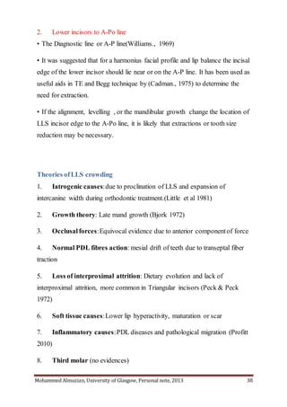 Mohammed Almuzian, University of Glasgow, Personal note, 2013 38
2. Lower incisors to A-Po line
• The Diagnostic line or A-P line(Williams., 1969)
• It was suggested that for a harmonius facial profile and lip balance the incisal
edge of the lower incisor should lie near or on the A-P line. It has been used as
useful aids in TE and Begg technique by (Cadman., 1975) to determine the
need for extraction.
• If the alignment, levelling , or the mandibular growth change the location of
LLS incisor edge to the A-Po line, it is likely that extractions or tooth size
reduction may be necessary.
Theories ofLLS crowding
1. Iatrogenic causes:due to proclination of LLS and expansion of
intercanine width during orthodontic treatment.(Little et al 1981)
2. Growth theory: Late mand growth (Bjork 1972)
3. Occlusal forces:Equivocal evidence due to anterior componentof force
4. Normal PDL fibres action: mesial drift of teeth due to transeptal fiber
traction
5. Loss of interproximal attrition: Dietary evolution and lack of
interproximal attrition, more common in Triangular incisors (Peck & Peck
1972)
6. Soft tissue causes:Lower lip hyperactivity, maturation or scar
7. Inflammatory causes:PDL diseases and pathological migration (Profitt
2010)
8. Third molar (no evidences)
 