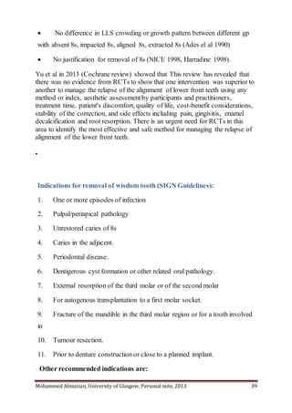 Mohammed Almuzian, University of Glasgow, Personal note, 2013 39
 No difference in LLS crowding or growth pattern between different gp
with absent 8s, impacted 8s, aligned 8s, extracted 8s (Ades el al 1990)
 No justification for removal of 8s (NICE 1998, Harradine 1998).
Yu et al in 2013 (Cochrane review) showed that This review has revealed that
there was no evidence from RCTs to show that one intervention was superior to
another to manage the relapse of the alignment of lower front teeth using any
method or index, aesthetic assessmentby participants and practitioners,
treatment time, patient's discomfort, quality of life, cost-benefit considerations,
stability of the correction, and side effects including pain, gingivitis, enamel
decalcification and root resorption. There is an urgent need for RCTs in this
area to identify the most effective and safe method for managing the relapse of
alignment of the lower front teeth.

Indications for removal of wisdom tooth (SIGN Guidelines):
1. One or more episodes of infection
2. Pulpal/periapical pathology
3. Unrestored caries of 8s
4. Caries in the adjacent.
5. Periodontal disease.
6. Dentigerous cyst formation or other related oral pathology.
7. External resorption of the third molar or of the second molar
8. For autogenous transplantation to a first molar socket.
9. Fracture of the mandible in the third molar region or for a tooth involved
in
10. Tumour resection.
11. Prior to denture construction or close to a planned implant.
Other recommended indications are:
 