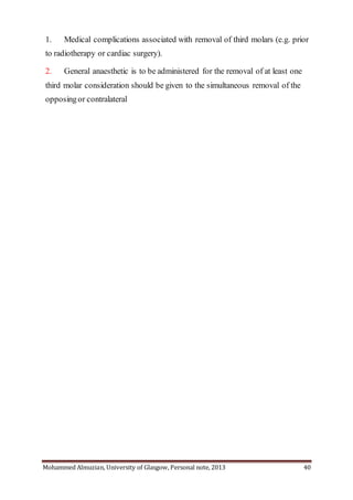 Mohammed Almuzian, University of Glasgow, Personal note, 2013 40
1. Medical complications associated with removal of third molars (e.g. prior
to radiotherapy or cardiac surgery).
2. General anaesthetic is to be administered for the removal of at least one
third molar consideration should be given to the simultaneous removal of the
opposingor contralateral
 