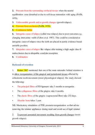 Mohammed Almuzian, University of Glasgow, Personal note, 2013 4
2. Pressure from the surrounding orofacial tissues when the neutral
equilibration zone disturbed or due to soft tissue maturation with aging (Poffit,
1978).
3. Unfavourable growth and/or growth changes (growth relapse).
4. Pressure from occlusion (Poffit, 1978).
5. Continuous habits
6. Iatrogenic cause of relapse (called true relapse) due to poor outcomes e.g.
changing intercanine width (Felton et al. 1987). This could be considered as
iatrogenic cause of relapse since the teeth are placed in purely evidence based
unstable position.
7. Idiopathic cause of relapse like relapse after treating a high angle class II
malocclusion due to idiopathic condylar resorption
8. Combination
Rationale of retention
1. Reitan 1967 mentioned that one of the main rationales behind retention is
to allow reorganization of the gingival and periodontal tissues affected by
orthodontic tooth movement (resist physiological relapse). His study showed
the following:
• The principal fibres of PD ligament take 3 months to reorganize
• The collagenous fibres of the gingiva take 6 months.
• The elastic fibres of the gingiva (supracrestal fiber) take 232 days.
• Alveolar bone takes 1 year.
NB: Masticatory stimulation of PDL promotereorganization so that advise
removing the retainer appliances during meal and avoid use of rigid retainer
2. To prevent unwanted movement resulting from growth changes (resist
growth relapse).
 