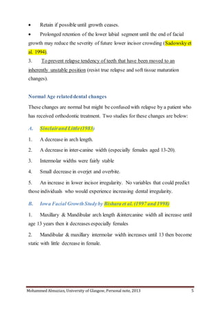 Mohammed Almuzian, University of Glasgow, Personal note, 2013 5
 Retain if possible until growth ceases.
 Prolonged retention of the lower labial segment until the end of facial
growth may reduce the severity of future lower incisor crowding (Sadowsky et
al. 1994).
3. To prevent relapse tendency of teeth that have been moved to an
inherently unstable position (resist true relapse and soft tissue maturation
changes).
Normal Age relateddental changes
These changes are normal but might be confused with relapse by a patient who
has received orthodontic treatment. Two studies for these changes are below:
A. Sinclairand Little(1983)
1. A decrease in arch length.
2. A decrease in inter-canine width (especially females aged 13-20).
3. Intermolar widths were fairly stable
4. Small decrease in overjet and overbite.
5. An increase in lower incisor irregularity. No variables that could predict
those individuals who would experience increasing dental irregularity.
B. Iowa Facial GrowthStudyby Bishara et al. (1997 and 1998)
1. Maxillary & Mandibular arch length &intercanine width all increase until
age 13 years then it decreases especially females
2. Mandibular & maxillary intermolar width increases until 13 then become
static with little decrease in female.
 