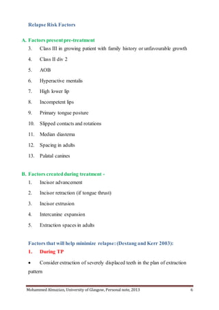 Mohammed Almuzian, University of Glasgow, Personal note, 2013 6
Relapse Risk Factors
A. Factors presentpre-treatment
3. Class III in growing patient with family history or unfavourable growth
4. Class II div 2
5. AOB
6. Hyperactive mentalis
7. High lower lip
8. Incompetent lips
9. Primary tongue posture
10. Slipped contacts and rotations
11. Median diastema
12. Spacing in adults
13. Palatal canines
B. Factors createdduring treatment -
1. Incisor advancement
2. Incisor retraction (if tongue thrust)
3. Incisor extrusion
4. Intercanine expansion
5. Extraction spaces in adults
Factors that will help minimize relapse:(Destang and Kerr 2003):
1. During TP
 Consider extraction of severely displaced teeth in the plan of extraction
pattern
 
