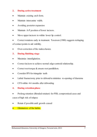 Mohammed Almuzian, University of Glasgow, Personal note, 2013 7
2. During active treatment
 Maintain existing arch form.
 Maintain intercanine width.
 Avoiding posterior expansion
 Maintain A-P position of lower incisors.
 Move upper incisors to within lower lip control.
 Correct rotations early in treatment. Tuverson (1980) suggests reshaping
of contact points to aid stability.
 Over-correction of the malocclusion.
3. During finishing stage
 Maximize interdigitation.
 Correct incisors to achieve normal edge-centroid relationship.
 Correct roottorque & ensure root parallelism.
 Consider IPS for triangular teeth
 Labial fraenectomy prior to debond to minimise re-opening of diastema
 CFS within 4-6 months after debonding
4. During retention phase
 Prolong retention (Bonded retainer) for PDL compromised cases and
cases of high risk of relapse
 Retain if possible until growth ceased
 Elimination of the habits.
 