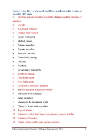 Mohammed Almuzian, University of Glasgow, Personal note, 2013 8
Factors relatedto retention and should be consideredat the treatment
planning (TP) stage
1. Informed consent about the possibility of relapse and the rationale of
retention.
2. Growth
3. Age (Adult Patients)
4. Original malocclusion
 Incisor relationship
 Skeletal pattern
 Anterior deep bite
 Anterior crossbite
 Posterior crossbite
 Generalized spacing
 Diastema
 Rotations
 Lower incisor irregularity
5. Soft tissue features
6. Periodontal health
7. Associated habits
8. Occlusion at the end of treatment
9. Type of treatment & teeth movement
 Extraction/Non-extraction
 Serial extraction
 Changes in the intercanine width
 Change in lower incisor position
10. Type of retainer.
11. Adjunctive softor hard tissue procedures to enhance stability.
12. Duration of retention.
13. Patient wishes, oral hygiene and cooperation.
 