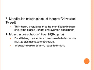 3. Mandibular incisor school of thought(Grieve and
Tweed)
 This theory postulated that the mandibular incisors
should be placed upright and over the basal bone.
4. Musculature school of thought(Roger’s)
 Establishing proper functional muscle balance is a
must to achieve stable occlusion.
 Improper muscle balance leads to relapse.
 
