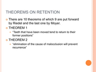 THEOREMS ON RETENTION
 There are 10 theorems of which 9 are put forward
by Riedel and the last one by Moyer.
 THEOREM 1
 “Teeth that have been moved tend to return to their
former positions”
 THEOREM 2
 “elimination of the cause of malocclusion will prevent
recurrence”
 