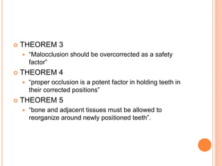  THEOREM 3
 “Malocclusion should be overcorrected as a safety
factor”
 THEOREM 4
 “proper occlusion is a potent factor in holding teeth in
their corrected positions”
 THEOREM 5
 “bone and adjacent tissues must be allowed to
reorganize around newly positioned teeth”.
 