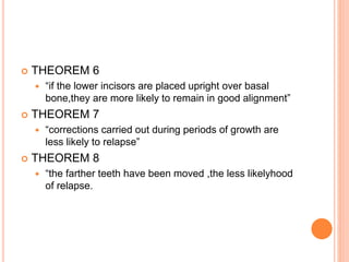  THEOREM 6
 “if the lower incisors are placed upright over basal
bone,they are more likely to remain in good alignment”
 THEOREM 7
 “corrections carried out during periods of growth are
less likely to relapse”
 THEOREM 8
 “the farther teeth have been moved ,the less likelyhood
of relapse.
 