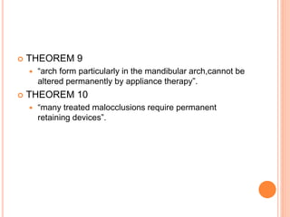  THEOREM 9
 “arch form particularly in the mandibular arch,cannot be
altered permanently by appliance therapy”.
 THEOREM 10
 “many treated malocclusions require permanent
retaining devices”.
 