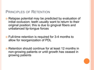 PRINCIPLES OF RETENTION
 Relapse potential may be predicted by evaluation of
initial occlusion; teeth usually want to return to their
original position; this is due to gingival fibers and
unbalanced lip-tongue forces
 Full-time retention is required for 3-4 months to
allow for reorganization of PDL
 Retention should continue for at least 12 months in
non-growing patients or until growth has ceased in
growing patients
 