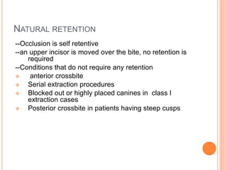 NATURAL RETENTION
--Occlusion is self retentive
--an upper incisor is moved over the bite, no retention is
required
--Conditions that do not require any retention
 anterior crossbite
 Serial extraction procedures
 Blocked out or highly placed canines in class I
extraction cases
 Posterior crossbite in patients having steep cusps
 