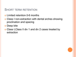 SHORT TERM RETENTION
 Limited retention-3-6 months
 Class I non-extraction with dental arches showing
proclination and spacing
 Deep bite
 Class I,Class II div 1 and div 2 cases treated by
extraction
 