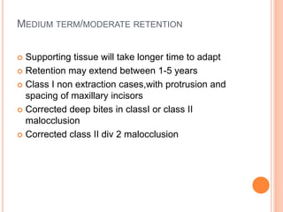 MEDIUM TERM/MODERATE RETENTION
 Supporting tissue will take longer time to adapt
 Retention may extend between 1-5 years
 Class I non extraction cases,with protrusion and
spacing of maxillary incisors
 Corrected deep bites in classI or class II
malocclusion
 Corrected class II div 2 malocclusion
 