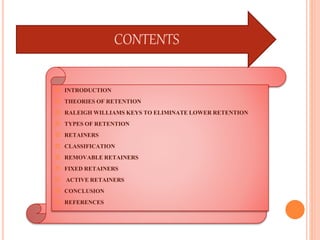  INTRODUCTION
 THEORIESOF RETENTION
 RALEIGHWILLIAMSKEYS TO ELIMINATELOWERRETENTION
 TYPESOF RETENTION
 RETAINERS
 CLASSIFICATION
 REMOVABLERETAINERS
 FIXEDRETAINERS
 ACTIVERETAINERS
 CONCLUSION
 REFERENCES
CONTENTS
 