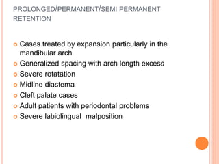 PROLONGED/PERMANENT/SEMI PERMANENT
RETENTION
 Cases treated by expansion particularly in the
mandibular arch
 Generalized spacing with arch length excess
 Severe rotatation
 Midline diastema
 Cleft palate cases
 Adult patients with periodontal problems
 Severe labiolingual malposition
 