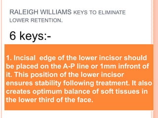 RALEIGH WILLIAMS KEYS TO ELIMINATE
LOWER RETENTION.
6 keys:-
1. Incisal edge of the lower incisor should
be placed on the A-P line or 1mm infront of
it. This position of the lower incisor
ensures stability following treatment. It also
creates optimum balance of soft tissues in
the lower third of the face.
 