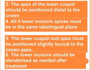 3. The apex of the lower cuspid
should be positioned distal to the
crown
4. All 4 lower incisors apices must
be in the same labolingual plane
5. The lower cuspid root apex must
be positioned slightly buccal to the
crown apex.
6. The lower incisors should be
slenderised as needed after
treatment
 