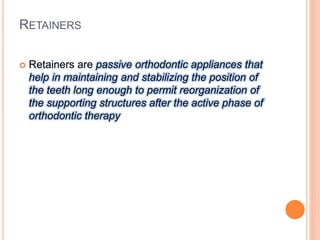 RETAINERS
 Retainers are passive orthodontic appliances that
help in maintaining and stabilizing the position of
the teeth long enough to permit reorganization of
the supporting structures after the active phase of
orthodontic therapy
 