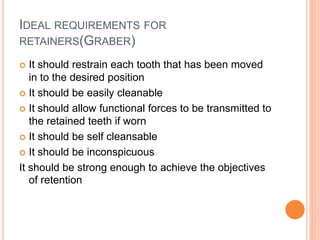 IDEAL REQUIREMENTS FOR
RETAINERS(GRABER)
 It should restrain each tooth that has been moved
in to the desired position
 It should be easily cleanable
 It should allow functional forces to be transmitted to
the retained teeth if worn
 It should be self cleansable
 It should be inconspicuous
It should be strong enough to achieve the objectives
of retention
 