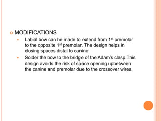  MODIFICATIONS
 Labial bow can be made to extend from 1st premolar
to the opposite 1st premolar. The design helps in
closing spaces distal to canine.
 Solder the bow to the bridge of the Adam’s clasp.This
design avoids the risk of space opening upbetween
the canine and premolar due to the crossover wires.
 