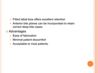  Fitted labial bow offers excellent retention
 Anterior bite planes can be incorporated to retain
correct deep bite cases.
 Advantages
 Ease of fabrication
 Minimal patient discomfort
 Acceptable to most patients.
 