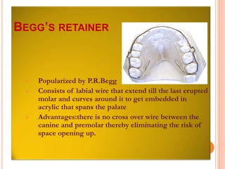  Popularized by P.R.Begg
 Consists of labial wire that extend till the last erupted
molar and curves around it to get embedded in
acrylic that spans the palate
 Advantages:there is no cross over wire between the
canine and premolar thereby eliminating the risk of
space opening up.
BEGG’S RETAINER
 
