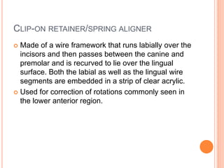 CLIP-ON RETAINER/SPRING ALIGNER
 Made of a wire framework that runs labially over the
incisors and then passes between the canine and
premolar and is recurved to lie over the lingual
surface. Both the labial as well as the lingual wire
segments are embedded in a strip of clear acrylic.
 Used for correction of rotations commonly seen in
the lower anterior region.
 