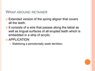 WRAP AROUND RETAINER
 Extended version of the spring aligner that covers
all the teeth.
 It consists of a wire that passes along the labial as
well as lingual surfaces of all erupted teeth which is
embedded in a strip of acrylic.
 APPLICATION
 Stabilizing a periodontally week dentition.
 