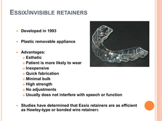 ESSIX/INVISIBLE RETAINERS
 Developed in 1993
 Plastic removable appliance
 Advantages:
 Esthetic
 Patient is more likely to wear
 Inexpensive
 Quick fabrication
 Minimal bulk
 High strength
 No adjustments
 Usually does not interfere with speech or function
 Studies have determined that Essix retainers are as efficient
as Hawley-type or bonded wire retainers
 