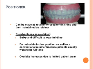 POSITIONER
 Can be made as retainer or used for finishing and
then maintained as retainer
 Disadvantages as a retainer:
1. Bulky and difficult to wear full-time
2. Do not retain incisor position as well as a
conventional retainer because patients usually
wont wear full-time
3. Overbite increases due to limited patient wear
 
