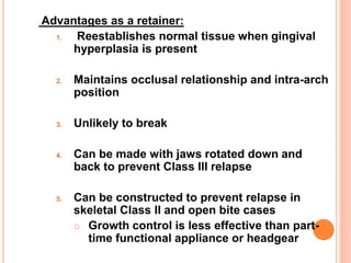 Advantages as a retainer:
1. Reestablishes normal tissue when gingival
hyperplasia is present
2. Maintains occlusal relationship and intra-arch
position
3. Unlikely to break
4. Can be made with jaws rotated down and
back to prevent Class III relapse
5. Can be constructed to prevent relapse in
skeletal Class II and open bite cases
 Growth control is less effective than part-
time functional appliance or headgear
 