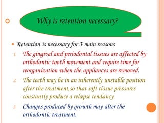  Why is retention necessary?
 Retention is necessary for 3 main reasons
1. The gingival and periodontal tissues are affected by
orthodontic tooth movement and require time for
reorganization when the appliances are removed.
2. The teeth may be in an inherently unstable position
after the treatment,so that soft tissue pressures
constantly produce a relapse tendancy.
3. Changes produced by growth may alter the
orthodontic treatment.
 